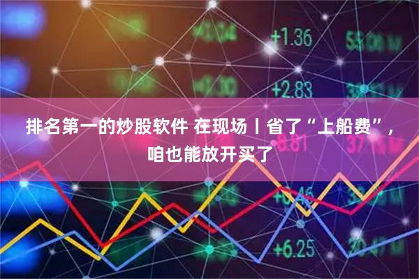 排名第一的炒股软件 在现场丨省了“上船费”，咱也能放开买了
