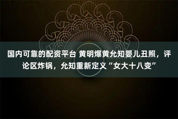 国内可靠的配资平台 黄明爆黄允知婴儿丑照，评论区炸锅，允知重新定义“女大十八变”
